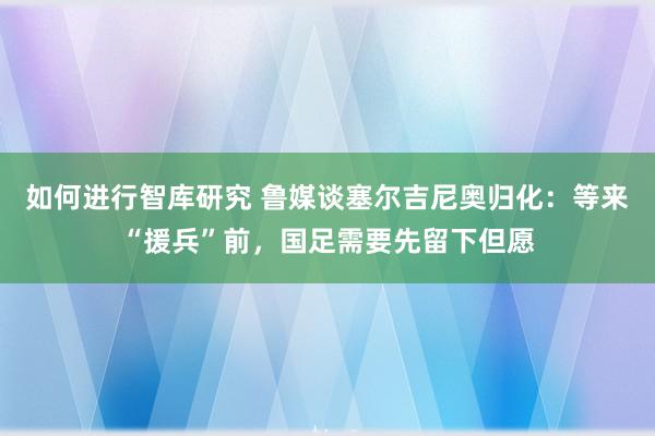 如何进行智库研究 鲁媒谈塞尔吉尼奥归化：等来“援兵”前，国足需要先留下但愿