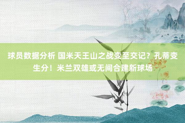 球员数据分析 国米天王山之战变至交记？孔蒂变生分！米兰双雄或无间合建新球场