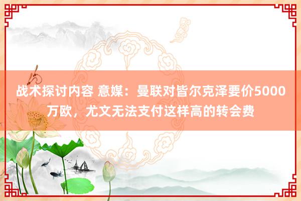 战术探讨内容 意媒：曼联对皆尔克泽要价5000万欧，尤文无法支付这样高的转会费