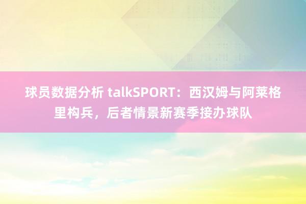 球员数据分析 talkSPORT：西汉姆与阿莱格里构兵，后者情景新赛季接办球队