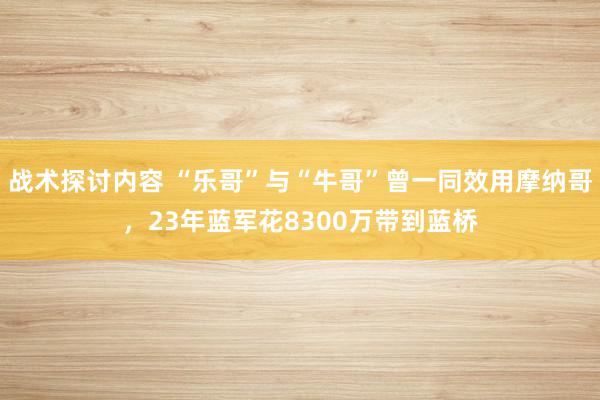 战术探讨内容 “乐哥”与“牛哥”曾一同效用摩纳哥，23年蓝军花8300万带到蓝桥