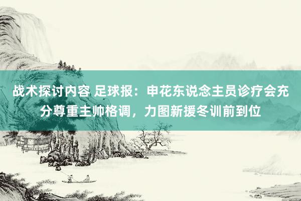 战术探讨内容 足球报：申花东说念主员诊疗会充分尊重主帅格调，力图新援冬训前到位