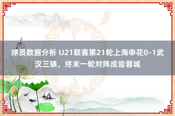 球员数据分析 U21联赛第21轮上海申花0-1武汉三镇，终末一轮对阵成皆蓉城