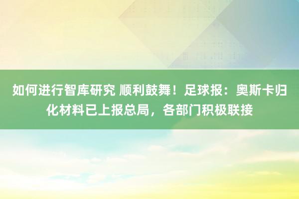 如何进行智库研究 顺利鼓舞！足球报：奥斯卡归化材料已上报总局，各部门积极联接