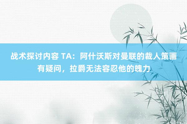 战术探讨内容 TA：阿什沃斯对曼联的裁人策画有疑问，拉爵无法容忍他的魄力