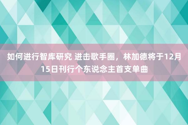 如何进行智库研究 进击歌手圈，林加德将于12月15日刊行个东说念主首支单曲