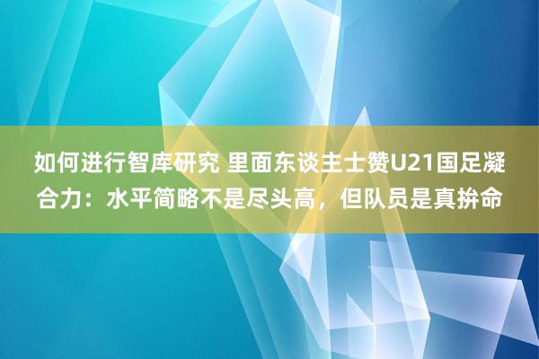 如何进行智库研究 里面东谈主士赞U21国足凝合力：水平简略不是尽头高，但队员是真拚命