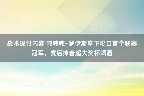 战术探讨内容 吨吨吨~罗伊斯拿下糊口首个联赛冠军，赛后捧着超大奖杯喝酒