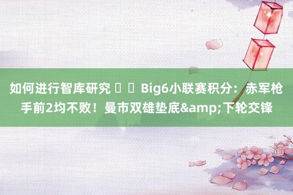 如何进行智库研究 ⚔️Big6小联赛积分：赤军枪手前2均不败！曼市双雄垫底&下轮交锋