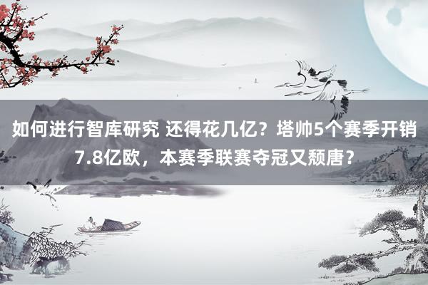 如何进行智库研究 还得花几亿？塔帅5个赛季开销7.8亿欧，本赛季联赛夺冠又颓唐？