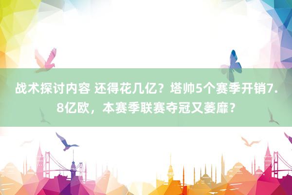 战术探讨内容 还得花几亿？塔帅5个赛季开销7.8亿欧，本赛季联赛夺冠又萎靡？