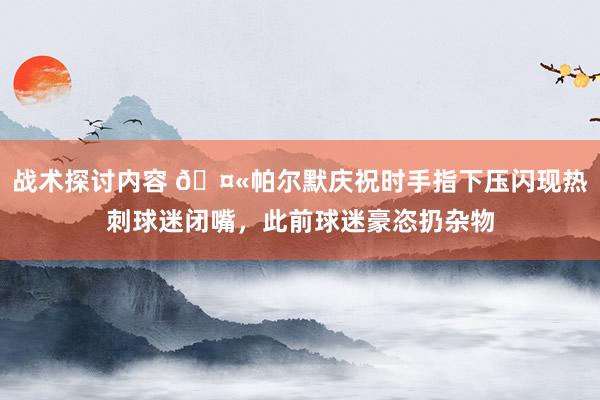 战术探讨内容 🤫帕尔默庆祝时手指下压闪现热刺球迷闭嘴，此前球迷豪恣扔杂物