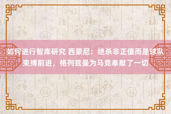 如何进行智库研究 西蒙尼：绝杀非正值而是球队束缚前进，格列兹曼为马竞奉献了一切