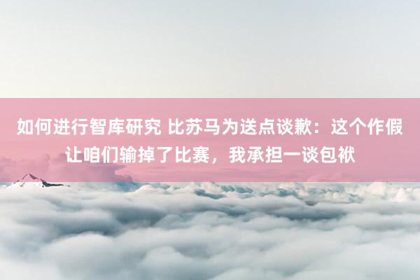 如何进行智库研究 比苏马为送点谈歉：这个作假让咱们输掉了比赛，我承担一谈包袱