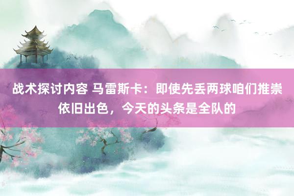 战术探讨内容 马雷斯卡：即使先丢两球咱们推崇依旧出色，今天的头条是全队的