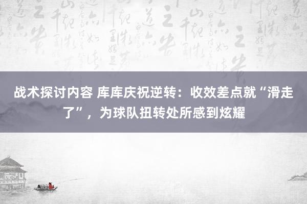 战术探讨内容 库库庆祝逆转：收效差点就“滑走了”，为球队扭转处所感到炫耀