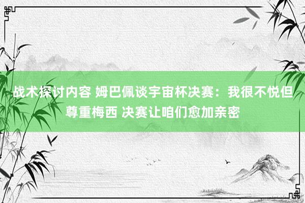 战术探讨内容 姆巴佩谈宇宙杯决赛：我很不悦但尊重梅西 决赛让咱们愈加亲密