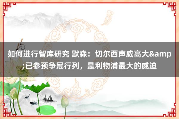 如何进行智库研究 默森：切尔西声威高大&已参预争冠行列，是利物浦最大的威迫