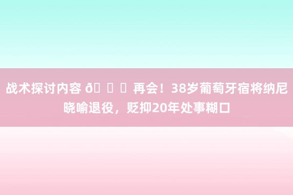 战术探讨内容 👋再会！38岁葡萄牙宿将纳尼晓喻退役，贬抑20年处事糊口