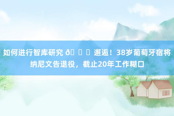 如何进行智库研究 👋邂逅！38岁葡萄牙宿将纳尼文告退役，截止20年工作糊口