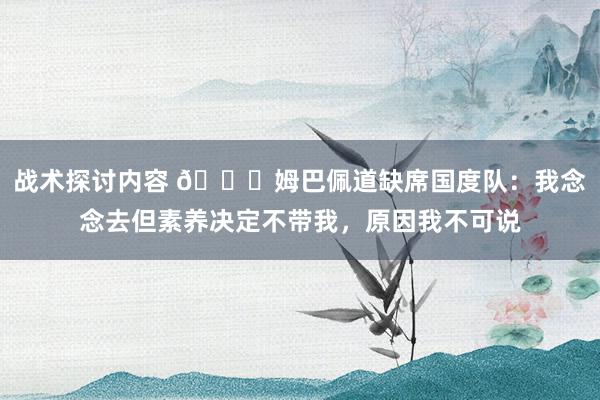 战术探讨内容 👀姆巴佩道缺席国度队：我念念去但素养决定不带我，原因我不可说