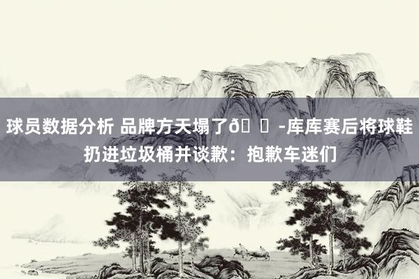 球员数据分析 品牌方天塌了😭库库赛后将球鞋扔进垃圾桶并谈歉：抱歉车迷们