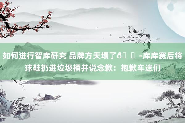 如何进行智库研究 品牌方天塌了😭库库赛后将球鞋扔进垃圾桶并说念歉：抱歉车迷们