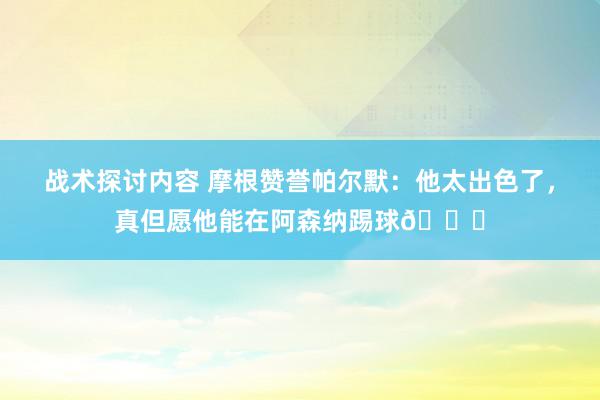 战术探讨内容 摩根赞誉帕尔默：他太出色了，真但愿他能在阿森纳踢球👍