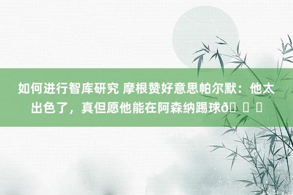 如何进行智库研究 摩根赞好意思帕尔默：他太出色了，真但愿他能在阿森纳踢球👍