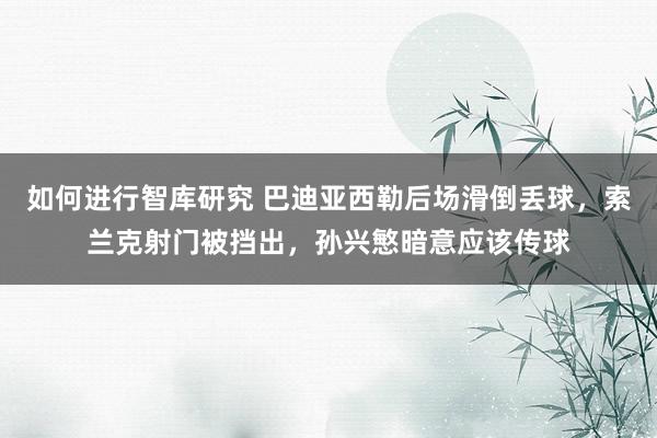 如何进行智库研究 巴迪亚西勒后场滑倒丢球，索兰克射门被挡出，孙兴慜暗意应该传球