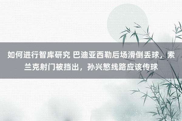 如何进行智库研究 巴迪亚西勒后场滑倒丢球，索兰克射门被挡出，孙兴慜线路应该传球