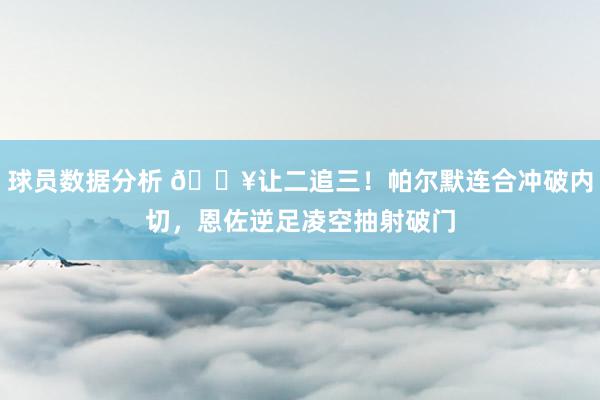 球员数据分析 💥让二追三！帕尔默连合冲破内切，恩佐逆足凌空抽射破门