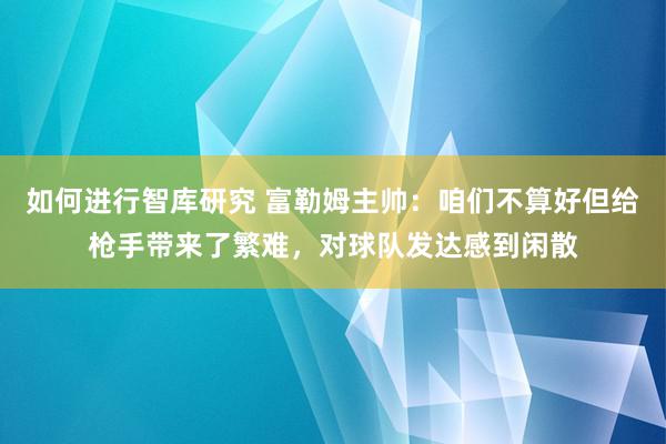 如何进行智库研究 富勒姆主帅：咱们不算好但给枪手带来了繁难，对球队发达感到闲散