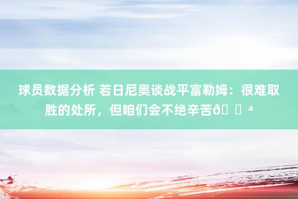 球员数据分析 若日尼奥谈战平富勒姆：很难取胜的处所，但咱们会不绝辛苦💪