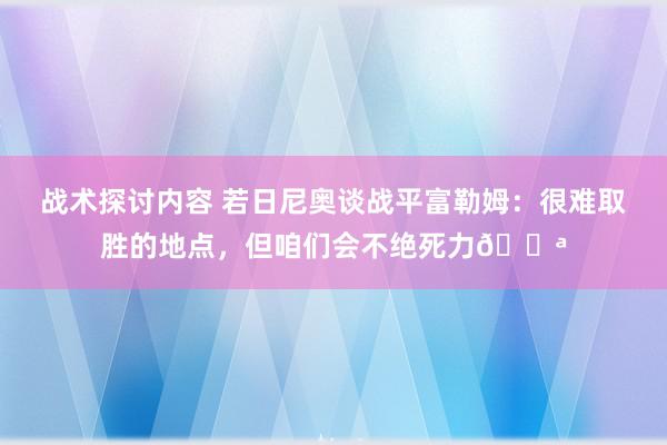 战术探讨内容 若日尼奥谈战平富勒姆：很难取胜的地点，但咱们会不绝死力💪