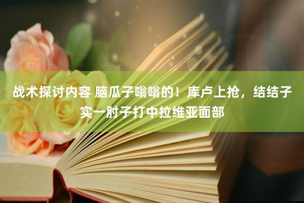 战术探讨内容 脑瓜子嗡嗡的！库卢上抢，结结子实一肘子打中拉维亚面部