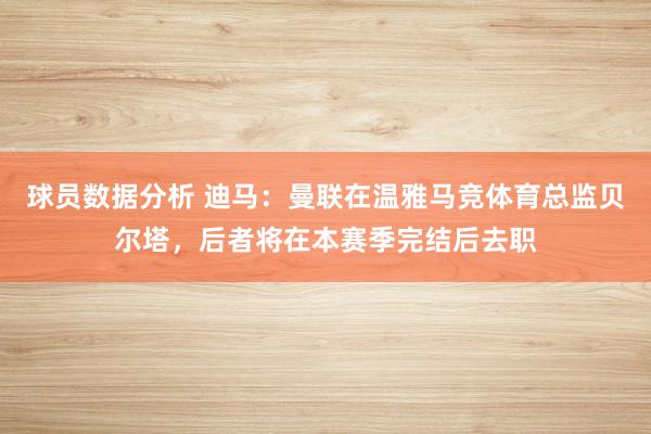 球员数据分析 迪马：曼联在温雅马竞体育总监贝尔塔，后者将在本赛季完结后去职