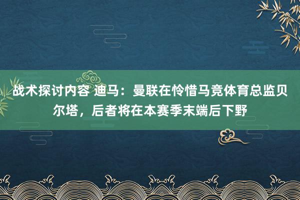 战术探讨内容 迪马：曼联在怜惜马竞体育总监贝尔塔，后者将在本赛季末端后下野