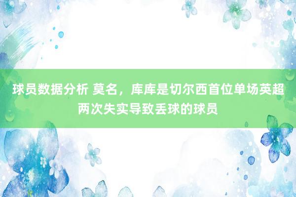 球员数据分析 莫名，库库是切尔西首位单场英超两次失实导致丢球的球员