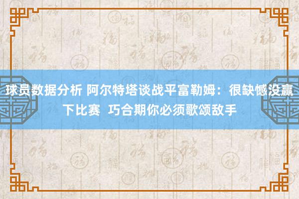 球员数据分析 阿尔特塔谈战平富勒姆：很缺憾没赢下比赛  巧合期你必须歌颂敌手