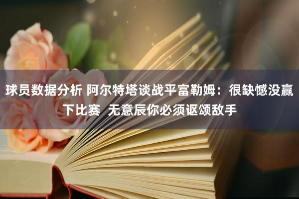 球员数据分析 阿尔特塔谈战平富勒姆：很缺憾没赢下比赛  无意辰你必须讴颂敌手