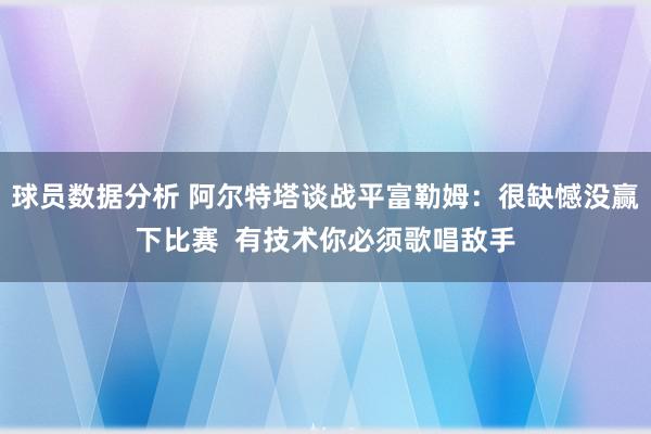 球员数据分析 阿尔特塔谈战平富勒姆：很缺憾没赢下比赛  有技术你必须歌唱敌手