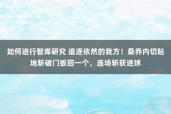 如何进行智库研究 追逐依然的我方！桑乔内切贴地斩破门扳回一个，连场斩获进球