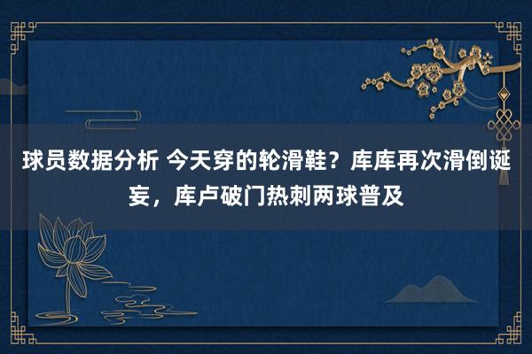 球员数据分析 今天穿的轮滑鞋？库库再次滑倒诞妄，库卢破门热刺两球普及