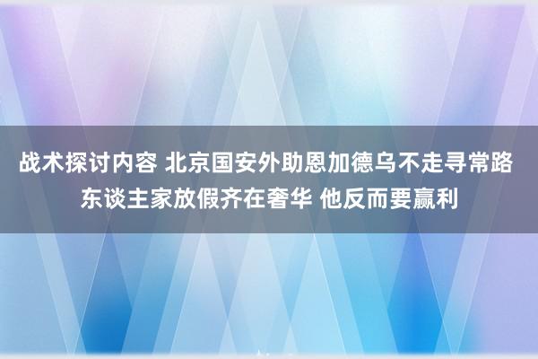 战术探讨内容 北京国安外助恩加德乌不走寻常路 东谈主家放假齐在奢华 他反而要赢利