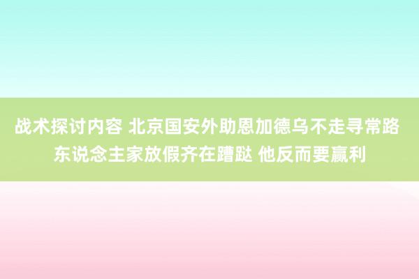 战术探讨内容 北京国安外助恩加德乌不走寻常路 东说念主家放假齐在蹧跶 他反而要赢利