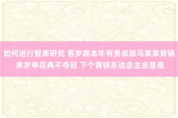 如何进行智库研究 客岁跟本年有贵叔跟马莱莱背锅 来岁申花再不夺冠 下个背锅东说念主会是谁