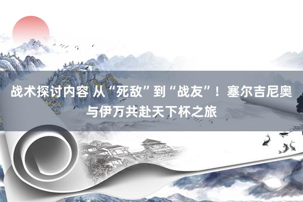 战术探讨内容 从“死敌”到“战友”！塞尔吉尼奥与伊万共赴天下杯之旅