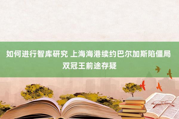 如何进行智库研究 上海海港续约巴尔加斯陷僵局 双冠王前途存疑