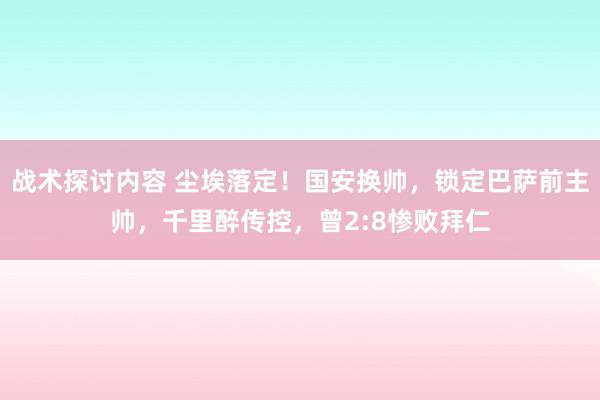 战术探讨内容 尘埃落定！国安换帅，锁定巴萨前主帅，千里醉传控，曾2:8惨败拜仁